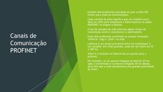 Canais de
Comunicação
PROFINET
 Existem dois problemas principais ao usar a pilha OSI
inteira para todas as comunicações:
 Cada camada da pilha significa que um trabalho extra
deve ser feito para empacotar e descompactar os dados
PROFINET na origem e destino.
 O uso da camada de rede adiciona algum atraso de
transmissão entre o remetente e o destinatário.
 Esses dois problemas aumentam os atrasos chamados
"latência" (lag) e "jitter" na rede.
 Latência é um atraso previsível entre um transmissor e
um receptor. Em redes grandes, pode ser da ordem de 10
a 100 ms.
 Jitter é a variação na latência de um pacote para o
próximo.
 Por exemplo, se um pacote chegasse ao destino 20 ms
após a transmissão e o próximo chegasse 30 ms depois,
seria dito que a rede apresentava uma grande quantidade
de jitter.
 