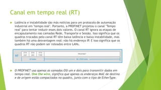 Canal em tempo real (RT)
 Latência e instabilidade são más notícias para um protocolo de automação
industrial em "tempo real". Portanto, a PROFINET projetou o canal "Tempo
real" para tentar reduzir esses dois valores. O canal RT ignora as etapas de
encapsulamento nas camadas Rede, Transporte e Sessão. Isso significa que os
quadros trocados pelo canal RT têm baixa latência e baixa instabilidade, mas
também há uma desvantagem real: não há endereço IP
. E isso significa que os
quadros RT não podem ser roteados entre LANs.
 O PROFINET usa apenas as camadas OSI um e dois para transmitir dados em
tempo real. One the wire, significa que apenas os endereços MAC de destino
e de origem estão compactados no quadro, junto com o tipo de EtherType.
 