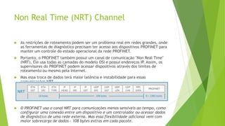 Non Real Time (NRT) Channel
 As restrições de roteamento podem ser um problema real em redes grandes, onde
as ferramentas de diagnóstico precisam ter acesso aos dispositivos PROFINET para
manter um controle do estado operacional da rede PROFINET.
 Portanto, o PROFINET também possui um canal de comunicação "Non Real Time"
(NRT). Ele usa todas as camadas do modelo OSI e possui endereços IP
. Assim, os
supervisores do PROFINET podem acessar dispositivos através dos limites de
roteamento ou mesmo pela Internet.
 Mas essa troca de dados terá maior latência e instabilidade para essas
comunicações NRT.
 O PROFINET usa o canal NRT para comunicações menos sensíveis ao tempo, como
configurar uma conexão entre um dispositivo e um controlador ou acessar dados
de diagnóstico de uma rede externa. Mas essa flexibilidade adicional vem com
maior sobrecarga de dados - 108 bytes extras em cada pacote.
 
