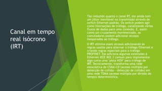 Canal em tempo
real isócrono
(IRT)
 Tão reduzido quanto o canal RT, ele ainda tem
um jitter inevitável na transmissão através de
switch Ethernet padrão. Os switch podem agir
como interseções de tráfego, canalizando vários
fluxos de dados para uma conexão. E, assim
como um cruzamento movimentado, os
comutadores podem adicionar atrasos
inesperados ao tráfego.
 O IRT elimina esses atrasos adicionando às
regras usadas para alternar o tráfego Ethernet e
criando regras especiais para o tráfego
PROFINET. Ele adiciona algumas extensões à
Ethernet IEEE 802.3 comum para implementar
algo como uma "pista HOV" para tráfego de
IRT. Tecnicamente, transforma uma rede
estocástica de CSMA-CD (acesso múltiplo por
detecção de colisão - detecção de colisão) em
uma rede TDMA (acesso múltiplo por divisão de
tempo) determinística.
 