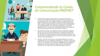 Compreendendo os Canais
de Comunicação PROFINET
 Se isso parecer confuso, pense nisso em termos de como você se
comunica no trabalho. Você realmente tem diferentes tipos de canais
de comunicação com seus colegas de trabalho. Se você trabalha com
alguém todos os dias como colega e conhece os detalhes do que eles
fazem, é provável que você envie e-mails muito curtos quando precisar
fazer perguntas. Vocês dois conhecem o contexto da comunicação (no
que estão trabalhando, com quem estão trabalhando, o que estão
tentando fazer) e, como têm um entendimento comum do contexto da
comunicação, podem fazê-lo de forma breve e eficiente.
 Mas pense em levantar um problema ou fazer uma pergunta a alguém
dois ou três níveis acima do organograma. Essa pessoa provavelmente
não tem ideia do que você faz no dia-a-dia e também não sabe o que
faz. Portanto, sua comunicação deve incluir muito desse contexto - você
primeiro precisa atualizá-los sobre um tópico antes de poder pedir ajuda
ou fazer uma recomendação.
 Portanto, você tem dois canais de comunicação diferentes, um para
comunicação com um colega que compartilha um "contexto" comum com
você (RT) e outro para se comunicar com pessoas que não compartilham
muito de um "contexto" com você (NRT). PROFINET faz exatamente a
mesma coisa. Ele tenta manter as coisas curtas e eficientes, mas
também tem uma maneira de ser detalhado quando necessário.
 