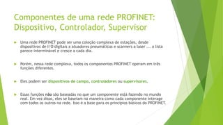 Componentes de uma rede PROFINET:
Dispositivo, Controlador, Supervisor
 Uma rede PROFINET pode ser uma coleção complexa de estações, desde
dispositivos de I/O digitais a atuadores pneumáticos e scanners a laser ... a lista
parece interminável e cresce a cada dia.
 Porém, nessa rede complexa, todos os componentes PROFINET operam em três
funções diferentes.
 Eles podem ser dispositivos de campo, controladores ou supervisores.
 Essas funções não são baseadas no que um componente está fazendo no mundo
real. Em vez disso, eles se baseiam na maneira como cada componente interage
com todos os outros na rede. Isso é a base para os princípios básicos do PROFINET.
 
