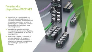 Funções dos
dispositivos PROFINET
 Dispositivo de campo Profinet: O
elemento dispositivo de campo é
aquele que interage diretamente com
o processo, ele provém os dados do
processo para o controlador e recebe
os comandos do controlador para
atuar no processo.
 Os dados de processo podem ser
entregues na forma de sinal digital ou
analógico, dependendo do processo e
do dispositivo.
 Pode haver também a comunicação
entre o dispositivo de campo e o
supervisor, sendo transmitidos os
diagnósticos, algumas mensagens de
parametrização e controle de
alarmes.
 