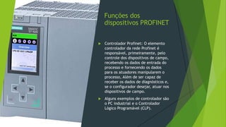Funções dos
dispositivos PROFINET
 Controlador Profinet: O elemento
controlador da rede Profinet é
responsável, primeiramente, pelo
controle dos dispositivos de campo,
recebendo os dados de entrada do
processo e fornecendo os dados
para os atuadores manipularem o
processo, Além de ser capaz de
receber os dados de diagnósticos e,
se o configurador desejar, atuar nos
dispositivos de campo.
 Alguns exemplos de controlador são
o PC industrial e o Controlador
Lógico Programável (CLP).
 