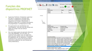 Funções dos
dispositivos PROFINET
 Supervisor Profinet: O elemento supervisor
de rede é o dispositivo utilizado para
verificar os diagnósticos gerados pelos
dispositivos de campo. Geralmente, o
elemento supervisor é a própria ferramenta
de programação e configuração da rede.
 Os supervisores são semelhantes aos
controladores, mas eles não têm acesso aos
dados em tempo real de nenhum
dispositivo.
 Eles não fazem parte da operação diária de
uma rede PROFINET. Em vez disso, os
usuários finais podem usar um supervisor
para executar tarefas como ler informações
de diagnóstico de um dispositivo, atribuir
endereços IP ou nomes de estações DCP ou
solucionar problemas de uma conexão de
rede problemática.
 