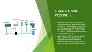O que é a rede
PROFINET?
 O protocolo Profinet é a solução de
Ethernet industrial desenvolvida pela
associação PROFIBUS International (PI)
no início do século XXI. Essa solução é
totalmente compatível com o padrão
IEEE 802.3 e está presente nas partes 5 e
6 da norma IEC 61158.
 Além disso, o Profinet é um protocolo
aberto, permitindo que qualquer
empresa que queira desenvolver
dispositivos para a rede possa entrar
nesse mercado com menos burocracia.
 