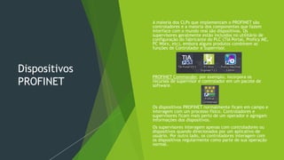 Dispositivos
PROFINET
 A maioria dos CLPs que implementam o PROFINET são
controladores e a maioria dos componentes que fazem
interface com o mundo real são dispositivos. Os
supervisores geralmente estão incluídos no utilitário de
configuração do fabricante do PLC (TIA Portal, Proficy ME,
PC Worx, etc), embora alguns produtos combinem as
funções de Controlador e Supervisor.
 PROFINET Commander, por exemplo, incorpora os
recursos de supervisor e controlador em um pacote de
software.
 Os dispositivos PROFINET normalmente ficam em campo e
interagem com um processo físico. Controladores e
supervisores ficam mais perto de um operador e agregam
informações dos dispositivos.
 Os supervisores interagem apenas com controladores ou
dispositivos quando direcionados por um aplicativo de
usuário. Por outro lado, os controladores interagem com
os dispositivos regularmente como parte de sua operação
normal.
 