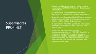 Supervisores
PROFINET
 Na aula passada nós vimos que a maior parte da
comunicação no PROFINET flui entre dispositivos e
controladores.
 Os supervisores não recebem muita atenção
porque não se envolvem no trabalho de produção.
 No entanto, um Supervisor PROFINET pode ser uma
ótima ferramenta durante o comissionamento do
sistema e até a solução de problemas.
 Os supervisores PROFINET operam em uma função
semelhante a um Mestre classe 2 em uma rede
PROFIBUS DP
.
 Eles podem ser executados em rede
simultaneamente com um PROFINET Controller e
conectar-se a dispositivos para ler ou gravar
parâmetros e dados. Eles também podem operar
em uma rede sem um PROFINET Controller ativo
para trabalhar com dispositivos que ainda não
estão se comunicando.
 