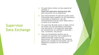 Supervisor
Data Exchange
 Os supervisores utilizar um tipo especial de
conexão, o
Supervisor Application Relationship (AR),
para comunicar com os dispositivos.
 Esse relacionamento de aplicativo pode conter
informações sobre qualquer um dos submódulos
conectados ao dispositivo, mas não
necessariamente precisa conter dados sobre a
(s) porta (s) ou interface.
 Um supervisor AR pode conter os dados cíclicos
em tempo real dos submódulos conectados,
mas não precisa. E um supervisor pode optar
por parametrizar um submódulo conectado ...
mas, novamente, não precisa.
 Toda essa flexibilidade significa que as
conexões do Supervisor com os Dispositivos
podem preencher muitas lacunas
operacionais. Eles podem ser tão complexos
quanto uma conexão do Controlador com um
Dispositivo ou podem ser incrivelmente
simples.
 
