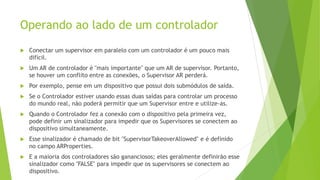 Operando ao lado de um controlador
 Conectar um supervisor em paralelo com um controlador é um pouco mais
difícil.
 Um AR de controlador é "mais importante" que um AR de supervisor. Portanto,
se houver um conflito entre as conexões, o Supervisor AR perderá.
 Por exemplo, pense em um dispositivo que possui dois submódulos de saída.
 Se o Controlador estiver usando essas duas saídas para controlar um processo
do mundo real, não poderá permitir que um Supervisor entre e utilize-as.
 Quando o Controlador fez a conexão com o dispositivo pela primeira vez,
pode definir um sinalizador para impedir que os Supervisores se conectem ao
dispositivo simultaneamente.
 Esse sinalizador é chamado de bit "SupervisorTakeoverAllowed" e é definido
no campo ARProperties.
 E a maioria dos controladores são gananciosos; eles geralmente definirão esse
sinalizador como "FALSE" para impedir que os supervisores se conectem ao
dispositivo.
 