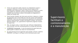  Como um supervisor pode conectar-se a dispositivos quase a
qualquer momento, é muito útil para forçar saídas ou ler
entradas para calibração, teste e check-out da máquina. E como
eles podem ler registros acíclicos de dispositivos conectados,
também são úteis para coletar informações de diagnóstico e
falhas em tempo real.
 Essas funções também são úteis para escrever e depurar o código
do aplicativo que é executado em cima de muitos controladores
PROFINET. É por isso que o sistema de engenharia do controlador
(Portal TIA da Siemens, PCWorx da Phoenix Contact, GE Proficy
Machine Edition, etc.) geralmente implementa algumas funções
do Supervisor.
 Mas, em alguns casos, é mais fácil usar software independente
para eliminar erros de comissionamento ou tempo de execução.
 O PROFINET Commander é uma ferramenta de supervisão que
pode ajudar a colocar sua rede em funcionamento.
 Se você precisar de um supervisor para ajudar a iniciar o sistema
PROFINET, verifique e verifique se ele funcionará para você.
Supervisores
facilitam o
comissionamento
e a manutenção
 