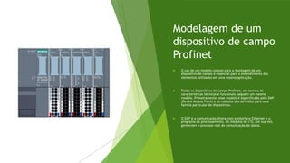 Modelagem de um
dispositivo de campo
Profinet
 O uso de um modelo comum para a montagem de um
dispositivo de campo é essencial para o entendimento dos
elementos utilizados em uma mesma aplicação.
 Todos os dispositivos de campo Profinet, em termos de
características técnicas e funcionais, seguem um mesmo
modelo. Primeiramente, esse modelo é especificado pelo DAP
(Device Access Point) e os módulos são definidos para uma
família particular de dispositivos.
 O DAP é a comunicação direta com a interface Ethernet e o
programa de processamento. Os módulos de I/O, por sua vez,
gerenciam o processo real de comunicação de dados.
 