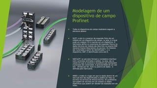 Modelagem de um
dispositivo de campo
Profinet
 Todos os dispositivos de campo modulares seguem a
estrutura abaixo:
 SLOT: o slot é o conector de expansão físico de um
módulo em um dispositivo de campo, ou seja, é o local
onde um módulo I/O é inserido em um dispositivo. O
fabricante define os conectores de expansão física e os
dados técnicos do módulo são descritos no arquivo GSD
(General Station Description) do escravo. Os módulos
são numerados a partir do identificador 1, e o
dispositivo, DAP, é identificado como slot 0.
 SUB-SLOT: os sub-slots formam a verdadeira interface
com o processo (entradas e saídas), ou seja, são os
canais em que os sensores e atuadores que manipulam
o processo são conectados. A granularidade de um sub-
slot – divisão por bit, byte ou palavra de dados - é
definida pelo fabricante.
 INDEX: o index é o lugar em que os dados dentro de um
slot/sub-slot são especificados e podem ser lidos ou
escritos via serviços de leitura/escrita. Os parâmetros
que podem ser escritos em um módulo ou dados
específicos que podem ser obtidos são baseados em um
index.
 
