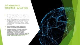 Infraestrutura
PROFINET- Meio Físico
 O meio físico, que está diretamente relacionado
com a camada mais baixa do modelo OSI, a camada
física, é por onde a informação, no nível de bits,
será trafegada.
 O perfil Profinet define que a comunicação em uma
rede Profinet deve possuir um taxa de comunicação
de 100 Mbit/s, ser full-duplex, ou seja, quando há
um dispositivo transmissor e um receptor, os dois
podem transmitir dados simultaneamente em ambos
os sentidos.
 Dentro das especificações de um meio físico,
existem as classes de conformidade Profinet.
 Qualquer instrumento Profinet de infraestrutura,
seja ativo, como o switch, ou passivo, como
cabeamento e conectores, devem possuir
especificações de acordo com a classe de
conformidade de operação da rede. Essas classes de
conformidade são divididas em três níveis; nível A
(CC-A), nível B (CC-B) e nível C (CC-C).
 