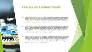 Classes de Conformidade
 Classe de conformidade nível A: A classe CC-A contém funções básicas de abrangência
de aplicações Profinet. É a classe mais simples possível de operação de uma rede Profinet.
Para essa classe são definidas as comunicações cíclicas com tempo de varredura entre 1 e
512 milissegundos, comunicação acíclica para parametrização e diagnósticos, comunicação
padrão TCP-IP em paralelo com comunicação Profinet.
 Classe de conformidade nível B: A classe CC-B define funções adicionais de diagnósticos
de rede e detecção automática de topologia. Além disso, os switches, a partir dessa classe
de conformidade, passam a ser integrados como dispositivos específicos para aplicações
Profinet, a fim de se ter o uso abrangente de diagnósticos de rede providos do controle de
tráfego. Outra importante característica desenvolvida na CC-B é a possibilidade de
redundância em aplicações na indústria de processos (PA).
 Classe de conformidade nível C: A classe CC-C engloba todas as funções de sincronização
para aplicações com requisitos de comunicação determinística. Aplicações baseadas nessa
classe de conformidade podem ter um jitter menor do que 1 microssegundo. Pacotes de
dados cíclicos são transmitidos em uma largura de banda reservada dentro da largura de
banda Ethernet. Para utilizar essa classe de conformidade, todo o hardware empregado na
aplicação deve estar de acordo com a classe CC-C.
 