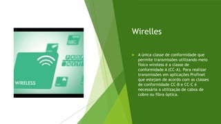 Wirelles
 A única classe de conformidade que
permite transmissões utilizando meio
físico wireless é a classe de
conformidade A (CC-A). Para realizar
transmissões em aplicações Profinet
que estejam de acordo com as classes
de conformidade CC-B e CC-C é
necessária a utilização de cabos de
cobre ou fibra óptica.
 