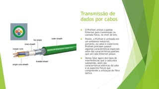 Transmissão de
dados por cabos
 O Profinet utiliza o padrão
Ethernet para transmissão na
camada física, no nível de bits.
 Porém, o Profinet é utilizado em
um ambiente industrial,
portanto, os cabos e conectores
Profinet precisam possuir
algumas características especiais
além das características padrões
que um cabo Ethernet possui.
 Vamos falar agora dos tipos de
interferências que o cabo está
submetido, além das
características elétricas do cabo
e os aspectos físicos que
compreende a utilização de fibra
óptica.
 