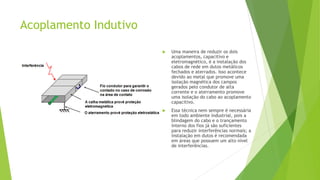 Acoplamento Indutivo
 Uma maneira de reduzir os dois
acoplamentos, capacitivo e
eletromagnético, é a instalação dos
cabos de rede em dutos metálicos
fechados e aterrados. Isso acontece
devido ao metal que promove uma
isolação magnética dos campos
gerados pelo condutor de alta
corrente e o aterramento promove
uma isolação do cabo ao acoplamento
capacitivo.
 Essa técnica nem sempre é necessária
em todo ambiente industrial, pois a
blindagem do cabo e o trançamento
interno dos fios já são suficientes
para reduzir interferências normais; a
instalação em dutos é recomendada
em áreas que possuem um alto nível
de interferências.
 