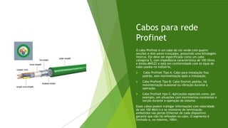 Cabos para rede
Profinet
O cabo Profinet é um cabo de cor verde com quatro
secções e dois pares trançados, possuindo uma blindagem
interna. Ele deve ser especificado como um cabo
categoria 5, com impedância característica de 100 Ohms
e bitola AWG22 e está em conformidade com os tipos de
cabo usados na indústria.
 Cabo Profinet Tipo A: Cabo para instalação fixa
padrão, sem movimentação após a instalação.
 Cabo Profinet Tipo B: Cabo flexível padrão, há
movimentação ocasional ou vibração durante a
operação.
 Cabo Profinet tipo C: Aplicações especiais como, por
exemplo, em situações com movimentos constantes e
torção durante a operação do sistema.
Esses cabos podem trafegar informações com velocidade
de até 100 Mbit/s e os resistores de terminação
embutidos nas portas Ethernet de cada dispositivo
garante que não há reflexões no cabo. O segmento é
limitado a, no máximo, 100m.
 