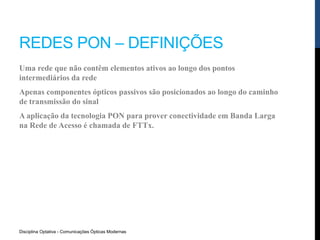REDES PON – DEFINIÇÕES
Uma rede que não contêm elementos ativos ao longo dos pontos
intermediários da rede
Apenas componentes ópticos passivos são posicionados ao longo do caminho
de transmissão do sinal
A aplicação da tecnologia PON para prover conectividade em Banda Larga
na Rede de Acesso é chamada de FTTx.
Disciplina Optativa - Comunicações Ópticas Modernas
 