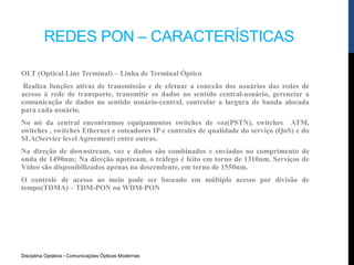 REDES PON – CARACTERÍSTICAS
Disciplina Optativa - Comunicações Ópticas Modernas
OLT (Optical Line Terminal) – Linha de Terminal Óptico
Realiza funções ativas de transmissão e de efetuar a conexão dos usuários das redes de
acesso à rede de transporte, transmitir os dados no sentido central-usuário, gerenciar a
comunicação de dados no sentido usuário-central, controlar a largura de banda alocada
para cada usuário.
No nó da central encontramos equipamentos switches de voz(PSTN), switches ATM,
switches , switches Ethernet e roteadores IP e controles de qualidade do serviço (QoS) e do
SLA(Service level Agreement) entre outras.
Na direção de downstream, voz e dados são combinados e enviados no comprimento de
onda de 1490nm; Na direção upstream, o tráfego é feito em torno de 1310nm. Serviços de
Vídeo são disponibilizados apenas na descendente, em torno de 1550nm.
O controle de acesso ao meio pode ser baseado em múltiplo acesso por divisão de
tempo(TDMA) – TDM-PON ou WDM-PON
 