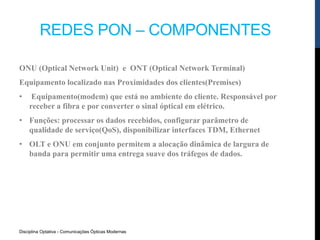 Disciplina Optativa - Comunicações Ópticas Modernas
REDES PON – COMPONENTES
ONU (Optical Network Unit) e ONT (Optical Network Terminal)
Equipamento localizado nas Proximidades dos clientes(Premises)
• Equipamento(modem) que está no ambiente do cliente. Responsável por
receber a fibra e por converter o sinal óptical em elétrico.
• Funções: processar os dados recebidos, configurar parâmetro de
qualidade de serviço(QoS), disponibilizar interfaces TDM, Ethernet
• OLT e ONU em conjunto permitem a alocação dinâmica de largura de
banda para permitir uma entrega suave dos tráfegos de dados.
 