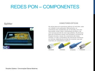 Disciplina Optativa - Comunicações Ópticas Modernas
REDES PON – COMPONENTES
Splitter CONECTORES ÓPTICOS
Há vários tipos de conectores ópticos no mercado, cada
um voltado a uma aplicação. Basicamente, os
conectores são constituídos de um ferrolho com uma
face polida, onde é feito o alinhamento da fibra, e de
uma carcaça provida de uma capa plástica. Os diversos
tipos de conectores variam nos formatos e na forma de
fixação (encaixe, rosca). Os conectores são todos
machos, ou seja, os ferrolhos são estruturas cilíndricas
ou cônicas, dependendo do tipo de conector, que são
inseridos em adaptadores ópticos.
 