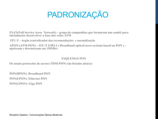 Disciplina Optativa - Comunicações Ópticas Modernas
PADRONIZAÇÃO
FSAN(Full Service Acess Network) – grupo de companhias que formaram um comitê para
inicialmente desenvolver a base das redes ATM
ITU-T – órgão centralizador das recomendações e normalização
APON-(ATM-PON) – ITU-T G983.1 ( Broadband optical acess systems based on PON ) –
upstream e downstream em 150Mb/s
ESQUEMAS PON
Os atuais protocolos de acesso (TDM-PON) são listados abaixo:
PON(BPON)- Broadband PON
PON(EPON)- Ethernet PON
PON(GPON)- Giga PON
 