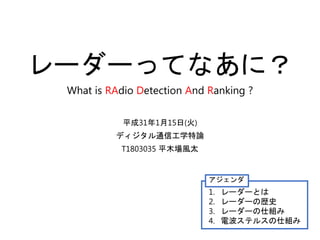レーダーってなあに？
What is RAdio Detection And Ranking ?
平成31年1月15日(火)
ディジタル通信工学特論
T1803035 平木場風太
アジェンダ
1. レーダーとは
2. レーダーの歴史
3. レーダーの仕組み
4. 電波ステルスの仕組み
 