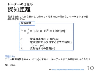探知距離
レーダーの仕組み
参考: http://2nd.geocities.jp/takestudy/file/seinou.html
電波を放射してから反射して帰ってくるまでの時間から、ターゲットとの距
離を導き出せる。
10
𝑅 =
𝑐𝑡
2
= 1.5𝑡 × 108
= 150τ [m]
𝑐: 電波の速度(3 × 108
)[m]
𝑡: 電波放射から受信するまでの時間[s]
τ: 𝑡[s] = τ[μs]
𝑅: 反射物までの距離[m]
探知距離
問題(3分)
エコー観測時間を100 × 10−6
[s]とすると、ターゲットまでの距離𝑅はいくらか？
解）15km
 