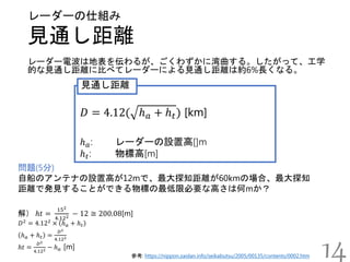 見通し距離
レーダーの仕組み
参考: https://nippon.zaidan.info/seikabutsu/2005/00135/contents/0002.htm
レーダー電波は地表を伝わるが、ごくわずかに湾曲する。したがって、工学
的な見通し距離に比べてレーダーによる見通し距離は約6%長くなる。
14
𝐷 = 4.12( ℎ 𝑎 + ℎ 𝑡) [km]
ℎ 𝑎: レーダーの設置高[]m
ℎ 𝑡: 物標高[m]
見通し距離
問題(5分)
自船のアンテナの設置高が12mで、最大探知距離が60kmの場合、最大探知
距離で発見することができる物標の最低限必要な高さは何mか？
解） ℎ𝑡 =
152
4.122 − 12 ≅ 200.08[m]
𝐷2
= 4.122
× ℎ 𝑎 + ℎ 𝑡
ℎ 𝑎 + ℎ 𝑡 =
𝐷2
4.122
ℎ𝑡 =
𝐷2
4.122 − ℎ 𝑎 [m]
 