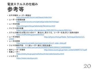 参考等
電波ステルスの仕組み
20
• 太平洋戦争 レーダー開発史
http://home.e01.itscom.net/ikasas/index.htm
• レーダーの基礎知識
https://www.furuno.com/special/jp/radar/technology/
• レーダの性能
http://2nd.geocities.jp/takestudy/file/seinou.html
• マイクロ波の伝搬
https://nippon.zaidan.info/seikabutsu/2005/00135/contents/0002.htm
• ステルス機はなぜ見えないのか？ 実は少し見えてる、レーダーをあざむく技術の基本
https://trafficnews.jp/post/81410/2
• レーダ方程式 http://physics.thick.jp/Radar_Technique/Section1/1-
2.html
• レーダの原理
http://www.kusamalab.org/experiment/cn5/cn5_radar_slide.pdf
• クルマの衝突予防 ミリ波レーダー進化で普及加速へ
https://www.nikkei.com/article/DGXMZO78095290X01C14A0000000/
• 地中レーダーの現状 http://www.soumu.go.jp/main_content/000477175.pdf
• 気象レーダー
https://www.jma.go.jp/jma/kishou/know/radar/kaisetsu.html
• いらすとや
https://www.irasutoya.com
 
