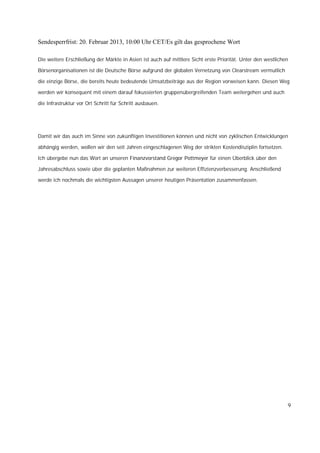 Sendesperrfrist: 20. Februar 2013, 10:00 Uhr CET/Es gilt das gesprochene Wort

Die weitere Erschließung der Märkte in Asien ist auch auf mittlere Sicht erste Priorität. Unter den westlichen

Börsenorganisationen ist die Deutsche Börse aufgrund der globalen Vernetzung von Clearstream vermutlich

die einzige Börse, die bereits heute bedeutende Umsatzbeiträge aus der Region vorweisen kann. Diesen Weg

werden wir konsequent mit einem darauf fokussierten gruppenübergreifenden Team weitergehen und auch

die Infrastruktur vor Ort Schritt für Schritt ausbauen.




Damit wir das auch im Sinne von zukünftigen Investitionen können und nicht von zyklischen Entwicklungen

abhängig werden, wollen wir den seit Jahren eingeschlagenen Weg der strikten Kostendisziplin fortsetzen.

Ich übergebe nun das Wort an unseren Finanzvorstand Gregor Pottmeyer für einen Überblick über den

Jahresabschluss sowie über die geplanten Maßnahmen zur weiteren Effizienzverbesserung. Anschließend

werde ich nochmals die wichtigsten Aussagen unserer heutigen Präsentation zusammenfassen.




                                                                                                             9
 