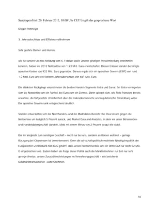 Sendesperrfrist: 20. Februar 2013, 10:00 Uhr CET/Es gilt das gesprochene Wort

Gregor Pottmeyer



3. Jahresabschluss und Effizienzmaßnahmen



Sehr geehrte Damen und Herren,



wie Sie unserer Ad-hoc-Meldung vom 5. Februar sowie unserer gestrigen Pressemitteilung entnehmen

konnten, haben wir 2012 Nettoerlöse von 1,93 Mrd. Euro erwirtschaftet. Diesen Erlösen standen bereinigte

operative Kosten von 922 Mio. Euro gegenüber. Daraus ergab sich ein operativer Gewinn (EBIT) von rund

1,0 Mrd. Euro und ein Konzern-Jahresüberschuss von 661 Mio. Euro.



Die stärksten Rückgänge verzeichneten die beiden Handels-Segmente Xetra und Eurex: Bei Xetra verringerten

sich die Nettoerlöse um ein Fünftel, bei Eurex um ein Zehntel. Darin spiegelt sich, wie Reto Francioni bereits

erwähnte, die fortgesetzte Unsicherheit über die makroökonomische und regulatorische Entwicklung wider.

Der operative Gewinn sank entsprechend deutlich.



Stabiler entwickelten sich der Nachhandels- und der Marktdaten-Bereich: Bei Clearstream gingen die

Nettoerlöse um lediglich 5 Prozent zurück, und Market Data and Analytics, in dem wir unser Börsenindex-

und Handelsdatengeschäft bündeln, blieb mit einem Minus von 2 Prozent so gut wie stabil.



Der im Vergleich zum sonstigen Geschäft – nicht nur bei uns, sondern an Börsen weltweit – geringe

Rückgang bei Clearstream ist bemerkenswert. Denn die wirtschaftspolitisch motivierte Niedrigzinspolitik der

Europäischen Zentralbank hat dazu geführt, dass unsere Nettozinserlöse um ein Drittel auf nur noch 52 Mio.

€ eingebrochen sind. Zudem haben als Folge dieser Politik auch die Marktteilnehmer zur Zeit nur sehr

geringe Anreize, unsere Zusatzdienstleistungen im Verwahrungsgeschäft – wie besicherte

Geldmarkttransaktionen –wahrzunehmen.




                                                                                                           10
 
