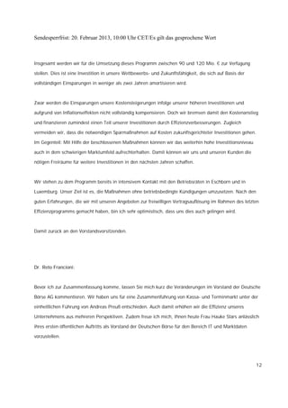 Sendesperrfrist: 20. Februar 2013, 10:00 Uhr CET/Es gilt das gesprochene Wort



Insgesamt werden wir für die Umsetzung dieses Programm zwischen 90 und 120 Mio. € zur Verfügung

stellen. Dies ist eine Investition in unsere Wettbewerbs- und Zukunftsfähigkeit, die sich auf Basis der

vollständigen Einsparungen in weniger als zwei Jahren amortisieren wird.



Zwar werden die Einsparungen unsere Kostensteigerungen infolge unserer höheren Investitionen und

aufgrund von Inflationseffekten nicht vollständig kompensieren. Doch wir bremsen damit den Kostenanstieg

und finanzieren zumindest einen Teil unserer Investitionen durch Effizienzverbesserungen. Zugleich

vermeiden wir, dass die notwendigen Sparmaßnahmen auf Kosten zukunftsgerichteter Investitionen gehen.

Im Gegenteil: Mit Hilfe der beschlossenen Maßnahmen können wir das weiterhin hohe Investitionsniveau

auch in dem schwierigen Marktumfeld aufrechterhalten. Damit können wir uns und unseren Kunden die

nötigen Freiräume für weitere Investitionen in den nächsten Jahren schaffen.



Wir stehen zu dem Programm bereits in intensivem Kontakt mit den Betriebsräten in Eschborn und in

Luxemburg. Unser Ziel ist es, die Maßnahmen ohne betriebsbedingte Kündigungen umzusetzen. Nach den

guten Erfahrungen, die wir mit unseren Angeboten zur freiwilligen Vertragsauflösung im Rahmen des letzten

Effizienzprogramms gemacht haben, bin ich sehr optimistisch, dass uns dies auch gelingen wird.



Damit zurück an den Vorstandsvorsitzenden.




Dr. Reto Francioni:



Bevor ich zur Zusammenfassung komme, lassen Sie mich kurz die Veränderungen im Vorstand der Deutsche

Börse AG kommentieren. Wir haben uns für eine Zusammenführung von Kassa- und Terminmarkt unter der

einheitlichen Führung von Andreas Preuß entschieden. Auch damit erhöhen wir die Effizienz unseres

Unternehmens aus mehreren Perspektiven. Zudem freue ich mich, Ihnen heute Frau Hauke Stars anlässlich

ihres ersten öffentlichen Auftritts als Vorstand der Deutschen Börse für den Bereich IT und Marktdaten

vorzustellen.




                                                                                                          12
 