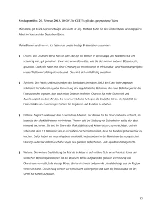 Sendesperrfrist: 20. Februar 2013, 10:00 Uhr CET/Es gilt das gesprochene Wort

Mein Dank gilt Frank Gerstenschläger und auch Dr.-ing. Michael Kuhn für ihre verdienstvolle und engagierte

Arbeit im Vorstand der Deutschen Börse.



Meine Damen und Herren, ich fasse nun unsere heutige Präsentation zusammen:



§   Erstens: Die Deutsche Börse hat ein Jahr, das für die Börsen in Westeuropa und Nordamerika sehr

    schwierig war, gut gemeistert: Zwar sind unsere Umsätze, wie die der meisten anderen Börsen auch,

    gesunken. Doch wir haben mit einer Erhöhung der Investitionen in Infrastruktur- und Wachstumsprojekte

    unsere Wettbewerbsfähigkeit verbessert. Dies wird sich mittelfristig auszahlen.



§   Zweitens: Die Politik und insbesondere die Zentralbanken haben 2012 den Euro-Währungsraum

    stabilisiert. In Vorbereitung oder Umsetzung sind regulatorische Reformen, die neue Belastungen für die

    Finanzbranche ergeben, aber auch neue Chancen eröffnen: Chancen für mehr Sicherheit und

    Zuverlässigkeit an den Märkten. Es ist unser höchstes Anliegen als Deutsche Börse, die Stabilität der

    Finanzmärkte als zuverlässiger Partner für Regulierer und Kunden zu erhöhen.



§   Drittens: Zugleich wollen wir den zusätzlichen Aufwand, der daraus für die Finanzindustrie entsteht, im

    Interesse der Marktteilnehmer minimieren. Themen wie der Stellung von Sicherheiten sollte sich aber

    niemand entziehen. Sie sind im Sinne der Marktstabilität und Krisenresistenz unverzichtbar, und wir

    stehen mit über 11 Billionen Euro an verwahrten Sicherheiten bereit, diese für Kunden global nutzbar zu

    machen. Dafür haben wir neue Angebote entwickelt, insbesondere in den Bereichen des europäischen

    Clearings außerbörslicher Geschäfte sowie des globalen Sicherheiten- und Liquiditätsmanagements.



§   Viertens: Die weitere Erschließung der Märkte in Asien ist auf mittlere Sicht erste Priorität. Unter den

    westlichen Börsenorganisationen ist die Deutsche Börse aufgrund der globalen Vernetzung von

    Clearstream vermutlich die einzige Börse, die bereits heute bedeutende Umsatzbeiträge aus der Region

    vorweisen kann. Diesen Weg werden wir konsequent weitergehen und auch die Infrastruktur vor Ort

    Schritt für Schritt ausbauen.




                                                                                                               13
 