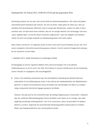 Sendesperrfrist: 20. Februar 2013, 10:00 Uhr CET/Es gilt das gesprochene Wort



Gleichzeitig verlassen wir uns aber nicht auf die Kräfte der Branchenkonjunkturen. Wir nutzen mit großem

unternehmerischem Nachdruck alle Chancen, die sich uns bieten. Dabei gehen wir davon aus, dass auf

absehbare Zeit das bedeutsame Wachstum nicht in Europa oder Nordamerika, sondern vor allem in Asien

entstehen wird. Ich kann Ihnen heute mitteilen, dass wir vor wenigen Wochen eine hochrangige Task Force

„Asien“ gebildet haben. Sie hat ihre Arbeit inzwischen aufgenommen. Über ihre Aufgaben und Vorhaben

möchte ich mich zum jetzigen Zeitpunkt aus Wettbewerbsgründen nicht weiter äußern.



Meine Damen und Herren, im Folgenden werde ich Ihnen nach einem kurzen Rückblick auf das Jahr 2012

unsere strategische Unternehmensausrichtung genauer erläutern. Und ich werde die Etappenziele aufzeigen,

die wir inzwischen erreicht haben.



1. Überblick 2012: Solide Performance in schwierigem Umfeld



Die Rückgänge an unseren regulierten Märkten Xetra und Eurex bewegen sich in der gleichen

Größenordnung wie in der EU und in den USA. Drei Faktoren in unserem Umfeld waren für die Entwicklung

unserer Umsätze im vergangenen Jahr ausschlaggebend:



§   Erstens: Die anhaltende Unsicherheit über die wirtschaftliche Entwicklung der Weltwirtschaft und

    insbesondere im Euro-Währungsraum sowie in den USA hat die Handelsaktivitäten der Marktteilnehmer

    gehemmt. In akuten Krisensituationen wissen die Banken die Zuverlässigkeit von Börsen zu schätzen.

    Länger andauernde Unsicherheit dagegen paralysiert die Märkte.



    Zweitens: Dies gilt auch für die Unsicherheit über die künftige Regulierung der Finanzmärkte. Unklarheit

    über die rechtlichen Rahmenbedingungen hemmt die Märkte noch stärker als ein strenger, aber dafür

    langfristig zuverlässiger Ordnungsrahmen. Hier ist im Laufe dieses Jahres voraussichtlich mit größerer

    Klarheit zu rechnen. Angesichts der bevorstehenden Bundestagswahlen besteht jedoch ein erhöhtes

    Risiko, dass Kapitalmarktthemen sehr schnell politisch werden.




                                                                                                             2
 