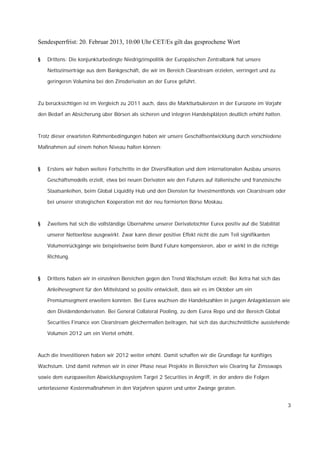 Sendesperrfrist: 20. Februar 2013, 10:00 Uhr CET/Es gilt das gesprochene Wort

§   Drittens: Die konjunkturbedingte Niedrigzinspolitik der Europäischen Zentralbank hat unsere

    Nettozinserträge aus dem Bankgeschäft, die wir im Bereich Clearstream erzielen, verringert und zu

    geringeren Volumina bei den Zinsderivaten an der Eurex geführt.



Zu berücksichtigen ist im Vergleich zu 2011 auch, dass die Marktturbulenzen in der Eurozone im Vorjahr

den Bedarf an Absicherung über Börsen als sicheren und integren Handelsplätzen deutlich erhöht hatten.



Trotz dieser erwarteten Rahmenbedingungen haben wir unsere Geschäftsentwicklung durch verschiedene

Maßnahmen auf einem hohen Niveau halten können:



§   Erstens wir haben weitere Fortschritte in der Diversifikation und dem internationalen Ausbau unseres

    Geschäftsmodells erzielt, etwa bei neuen Derivaten wie den Futures auf italienische und französische

    Staatsanleihen, beim Global Liquidity Hub und den Diensten für Investmentfonds von Clearstream oder

    bei unserer strategischen Kooperation mit der neu formierten Börse Moskau.



§   Zweitens hat sich die vollständige Übernahme unserer Derivatetochter Eurex positiv auf die Stabilität

    unserer Nettoerlöse ausgewirkt. Zwar kann dieser positive Effekt nicht die zum Teil signifikanten

    Volumenrückgänge wie beispielsweise beim Bund Future kompensieren, aber er wirkt in die richtige

    Richtung.



§   Drittens haben wir in einzelnen Bereichen gegen den Trend Wachstum erzielt: Bei Xetra hat sich das

    Anleihesegment für den Mittelstand so positiv entwickelt, dass wir es im Oktober um ein

    Premiumsegment erweitern konnten. Bei Eurex wuchsen die Handelszahlen in jungen Anlageklassen wie

    den Dividendenderivaten. Bei General Collateral Pooling, zu dem Eurex Repo und der Bereich Global

    Securities Finance von Clearstream gleichermaßen beitragen, hat sich das durchschnittliche ausstehende

    Volumen 2012 um ein Viertel erhöht.



Auch die Investitionen haben wir 2012 weiter erhöht. Damit schaffen wir die Grundlage für künftiges

Wachstum. Und damit nehmen wir in einer Phase neue Projekte in Bereichen wie Clearing für Zinsswaps

sowie dem europaweiten Abwicklungssystem Target 2 Securities in Angriff, in der andere die Folgen

unterlassener Kostenmaßnahmen in den Vorjahren spüren und unter Zwänge geraten.


                                                                                                            3
 
