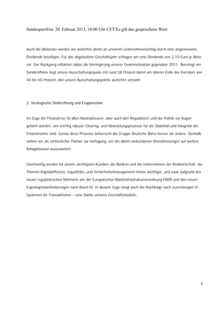 Sendesperrfrist: 20. Februar 2013, 10:00 Uhr CET/Es gilt das gesprochene Wort



Auch die Aktionäre werden wir weiterhin direkt an unserem Unternehmenserfolg durch eine angemessene

Dividende beteiligen. Für das abgelaufene Geschäftsjahr schlagen wir eine Dividende von 2,10 Euro je Aktie

vor. Der Rückgang reflektiert dabei die Verringerung unserer Gewinnsituation gegenüber 2011. Bereinigt um

Sondereffekte liegt unsere Ausschüttungsquote mit rund 58 Prozent damit am oberen Ende des Korridors von

40 bis 60 Prozent, den unsere Ausschüttungspolitik weiterhin vorsieht.




2. Strategische Stoßrichtung und Etappenziele



Im Zuge der Finanzkrise ist allen Marktakteuren, aber auch den Regulatoren und der Politik vor Augen

geführt worden, wie wichtig robuste Clearing- und Abwicklungsprozesse für die Stabilität und Integrität der

Finanzmärkte sind. Genau diese Prozesse beherrscht die Gruppe Deutsche Börse besser als andere. Deshalb

stehen wir als verlässlicher Partner zur Verfügung, um die damit verbundenen Dienstleistungen auf weitere

Anlageklassen auszuweiten.



Gleichzeitig werden für unsere wichtigsten Kunden, die Banken und die Unternehmen der Realwirtschaft, die

Themen Kapitaleffizienz, Liquiditäts- und Sicherheitenmanagement immer wichtiger, und zwar aufgrund des

neuen regulatorischen Rahmens wie der Europäischen Marktinfrastrukturverordnung EMIR und den neuen

Eigenkapitalanforderungen nach Basel III. In diesem Zuge steigt auch die Nachfrage nach zuverlässigen IT-

Systemen für Transaktionen – eine Stärke unseres Geschäftsmodells.




                                                                                                              4
 