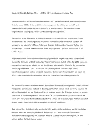 Sendesperrfrist: 20. Februar 2013, 10:00 Uhr CET/Es gilt das gesprochene Wort



Unsere Kombination von weltweit führenden Handels- und Clearingmöglichkeiten, einem internationalen

Zentralverwahrer (ICSD), Risiko- und Sicherheitenmanagement Dienstleistungen sowie IT- und

Marktdatenangeboten in einer Gruppe ist einzigartig in unserer Industrie. Wir sind damit in einer

ausgezeichneten Ausgangslage, um die Märkte von morgen mitzugestalten.



Wir haben im letzten Jahr unsere Strategie überarbeitet und konzentrieren nun einen Großteil unserer

Investitionen auf die Ausweitung unseres regulierten, überwachten und transparenten Angebots auf

unregulierte und unbesicherte Märkte. Teil unserer Strategie bleiben darüber hinaus der Aufbau einer

schlagkräftigen Einheit für Marktdaten und IT sowie die geografische Expansion, insbesondere in den

Märkten Asiens.



Insgesamt haben wir 2012 das Investitionsniveau gegenüber dem Vorjahr aufgrund der sich bietenden

Chancen für die Gruppe und trotz rückläufiger Volumen noch einmal deutlich erhöht. Für 2013 planen wir

einen weiteren Anstieg, um in Bereichen wie dem Clearing außerbörslicher Geschäfte, der europäischen

Abwicklungsinfrastruktur TARGET 2 Securities und unseren globalen Dienstleistungen für das

Sicherheitenmanagement weitere Fortschritte zu erzielen. Die Freiräume hierfür schaffen wir, indem wir

unsere Effizienzmaßnahmen beschleunigen und so die Inflationseffekte vollständig ausgleichen.




Wie Sie diesem Schaubild entnehmen können, betreiben wir den zweitgrößten regulierten, überwachten und

transparenten Derivatehandel weltweit. In diesem Zusammenhang können wir ab und zu nur staunen, mit

welcher Blauäugigkeit hier von Bürokraten Chancen vergeben werden, die Dinge zum Besseren zu wenden.

Ich erinnere an die untersagte Fusion zwischen der NYSE Euronext und der Gruppe Deutsche Börse vor

einem Jahr. Die Europäische Union hätte dadurch ihren Einfluss auf die Gestaltung der Weltmärkte deutlich

erhöhen können. Das finde ich auch als Europäer nach wie vor bedauerlich.



Ganz offensichtlich sieht übrigens die amerikanische Perspektive für Börsenfusionen und Marktgestaltung

diametral anders aus als diejenige in Brüssel. Ende letzten Jahrs unterbreitete die Derivatebörse

Intercontinental Exchange (ICE) den Aktionären der NYSE Euronext ein Übernahmeangebot, um zum

weltweit größten Marktbetreiber zu werden.


                                                                                                            5
 