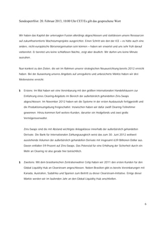 Sendesperrfrist: 20. Februar 2013, 10:00 Uhr CET/Es gilt das gesprochene Wort



Wir haben das Kapitel der untersagten Fusion allerdings abgeschlossen und stattdessen unsere Ressourcen

auf zukunftsorientierte Wachstumsprojekte ausgerichtet. Einen Schritt wie den der ICE – es hätte auch eine

andere, nicht-europäische Börsenorganisation sein können – haben wir erwartet und uns sehr früh darauf

vorbereitet. Er bereitet uns keine schlaflosen Nächte, zeigt aber deutlich: Wir dürfen uns keine Minute

ausruhen.



Nun konkret zu den Zielen, die wir im Rahmen unserer strategischen Neuausrichtung bereits 2012 erreicht

haben. Bei der Ausweitung unseres Angebots auf unregulierte und unbesicherte Märkte haben wir drei

Meilensteine erreicht:



§   Erstens: Im Mai haben wir eine Vereinbarung mit den größten internationalen Handelshäusern zur

    Einführung eines Clearing-Angebots im Bereich der außerbörslich gehandelten Zins-Swaps

    abgeschlossen. Im November 2012 haben wir die Systeme in der ersten Ausbaustufe fertiggestellt und

    die Produktionsumgebung freigeschaltet. Inzwischen haben wir dafür zwölf Clearing-Teilnehmer

    gewonnen. Hinzu kommen fünf weitere Kunden, darunter ein Hedgefonds und zwei große

    Vermögensverwalter.



    Zins-Swaps sind die mit Abstand wichtigste Anlageklasse innerhalb der außerbörslich gehandelten

    Derivate. Die Bank für Internationalen Zahlungsausgleich weist das zum 30. Juni 2012 weltweit

    ausstehende Volumen der außerbörslich gehandelten Derivate mit insgesamt 639 Billionen Dollar aus.

    Davon entfallen 59 Prozent auf Zins-Swaps. Das Potenzial für eine Erhöhung der Sicherheit durch ein

    Mehr an Clearing ist also gerade hier beträchtlich.



§   Zweitens: Mit dem brasilianischen Zentralverwahrer Cetip haben wir 2011 den ersten Kunden für den

    Global Liquidity Hub an Clearstream angeschlossen. Neben Brasilien gibt es bereits Vereinbarungen mit

    Kanada, Australien, Südafrika und Spanien zum Beitritt zu dieser Clearstream-Initiative. Einige dieser

    Märkte werden wir im laufenden Jahr an den Global Liquidity Hub anschließen.




                                                                                                             6
 