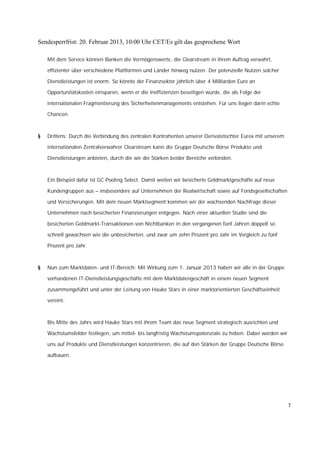 Sendesperrfrist: 20. Februar 2013, 10:00 Uhr CET/Es gilt das gesprochene Wort

    Mit dem Service können Banken die Vermögenswerte, die Clearstream in ihrem Auftrag verwahrt,

    effizienter über verschiedene Plattformen und Länder hinweg nutzen. Der potenzielle Nutzen solcher

    Dienstleistungen ist enorm. So könnte der Finanzsektor jährlich über 4 Milliarden Euro an

    Opportunitätskosten einsparen, wenn er die Ineffizienzen beseitigen würde, die als Folge der

    internationalen Fragmentierung des Sicherheitenmanagements entstehen. Für uns liegen darin echte

    Chancen.



§   Drittens: Durch die Verbindung des zentralen Kontrahenten unserer Derivatetochter Eurex mit unserem

    internationalen Zentralverwahrer Clearstream kann die Gruppe Deutsche Börse Produkte und

    Dienstleistungen anbieten, durch die wir die Stärken beider Bereiche verbinden.



    Ein Beispiel dafür ist GC Pooling Select. Damit weiten wir besicherte Geldmarktgeschäfte auf neue

    Kundengruppen aus – insbesondere auf Unternehmen der Realwirtschaft sowie auf Fondsgesellschaften

    und Versicherungen. Mit dem neuen Marktsegment kommen wir der wachsenden Nachfrage dieser

    Unternehmen nach besicherten Finanzierungen entgegen. Nach einer aktuellen Studie sind die

    besicherten Geldmarkt-Transaktionen von Nichtbanken in den vergangenen fünf Jahren doppelt so

    schnell gewachsen wie die unbesicherten, und zwar um zehn Prozent pro Jahr im Vergleich zu fünf

    Prozent pro Jahr.



§   Nun zum Marktdaten- und IT-Bereich: Mit Wirkung zum 1. Januar 2013 haben wir alle in der Gruppe

    vorhandenen IT-Dienstleistungsgeschäfte mit dem Marktdatengeschäft in einem neuen Segment

    zusammengeführt und unter der Leitung von Hauke Stars in einer marktorientierten Geschäftseinheit

    vereint.



    Bis Mitte des Jahrs wird Hauke Stars mit ihrem Team das neue Segment strategisch ausrichten und

    Wachstumsfelder festlegen, um mittel- bis langfristig Wachstumspotenziale zu heben. Dabei werden wir

    uns auf Produkte und Dienstleistungen konzentrieren, die auf den Stärken der Gruppe Deutsche Börse

    aufbauen.




                                                                                                           7
 