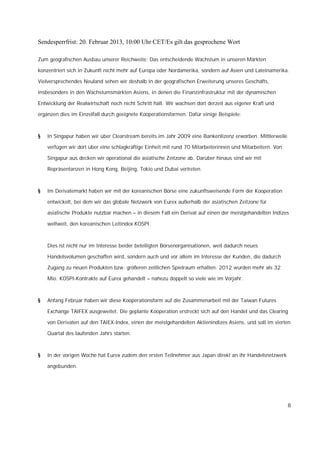 Sendesperrfrist: 20. Februar 2013, 10:00 Uhr CET/Es gilt das gesprochene Wort

Zum geografischen Ausbau unserer Reichweite: Das entscheidende Wachstum in unseren Märkten

konzentriert sich in Zukunft nicht mehr auf Europa oder Nordamerika, sondern auf Asien und Lateinamerika.

Vielversprechendes Neuland sehen wir deshalb in der geografischen Erweiterung unseres Geschäfts,

insbesondere in den Wachstumsmärkten Asiens, in denen die Finanzinfrastruktur mit der dynamischen

Entwicklung der Realwirtschaft noch nicht Schritt hält. Wir wachsen dort derzeit aus eigener Kraft und

ergänzen dies im Einzelfall durch geeignete Kooperationsformen. Dafür einige Beispiele:



§   In Singapur haben wir über Clearstream bereits im Jahr 2009 eine Bankenlizenz erworben. Mittlerweile

    verfügen wir dort über eine schlagkräftige Einheit mit rund 70 Mitarbeiterinnen und Mitarbeitern. Von

    Singapur aus decken wir operational die asiatische Zeitzone ab. Darüber hinaus sind wir mit

    Repräsentanzen in Hong Kong, Beijing, Tokio und Dubai vertreten.



§   Im Derivatemarkt haben wir mit der koreanischen Börse eine zukunftsweisende Form der Kooperation

    entwickelt, bei dem wir das globale Netzwerk von Eurex außerhalb der asiatischen Zeitzone für

    asiatische Produkte nutzbar machen – in diesem Fall ein Derivat auf einen der meistgehandelten Indizes

    weltweit, den koreanischen Leitindex KOSPI.



    Dies ist nicht nur im Interesse beider beteiligten Börsenorganisationen, weil dadurch neues

    Handelsvolumen geschaffen wird, sondern auch und vor allem im Interesse der Kunden, die dadurch

    Zugang zu neuen Produkten bzw. größeren zeitlichen Spielraum erhalten. 2012 wurden mehr als 32

    Mio. KOSPI-Kontrakte auf Eurex gehandelt – nahezu doppelt so viele wie im Vorjahr.



§   Anfang Februar haben wir diese Kooperationsform auf die Zusammenarbeit mit der Taiwan Futures

    Exchange TAIFEX ausgeweitet. Die geplante Kooperation erstreckt sich auf den Handel und das Clearing

    von Derivaten auf den TAIEX-Index, einen der meistgehandelten Aktienindizes Asiens, und soll im vierten

    Quartal des laufenden Jahrs starten.



§   In der vorigen Woche hat Eurex zudem den ersten Teilnehmer aus Japan direkt an ihr Handelsnetzwerk

    angebunden.




                                                                                                            8
 