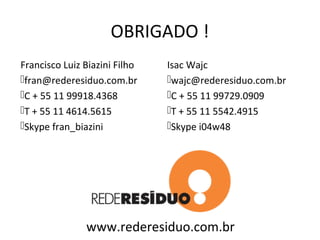 OBRIGADO !
Francisco Luiz Biazini Filho   Isac Wajc
fran@rederesiduo.com.br       wajc@rederesiduo.com.br
C + 55 11 99918.4368          C + 55 11 99729.0909
T + 55 11 4614.5615           T + 55 11 5542.4915
Skype fran_biazini            Skype i04w48




               www.rederesiduo.com.br
 