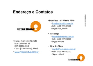 Endereço e Contatos
• Francisco Luiz Biazini Filho
o fran@rederesiduo.com.br
o Cel + 55 11 99918.4368
o Skype: fran_biazini
• Isac Wajc
2015©REDERESÍDUO
• Fone: +55 11 4321.2633
Rua Ourinhos 71
CEP 06716-330
Cotia | São Paulo | Brasil
• www.rederesiduo.com.br
• Isac Wajc
• wajc@rederesiduo.com.br
• Cel + 55 11 99729.0909
• Skype: i04w48
• Ricardo Oliani
• ricardo@rederesiduo.com.br
• Cel + 55 11 99788.2777
• Skype: rfoliani
 