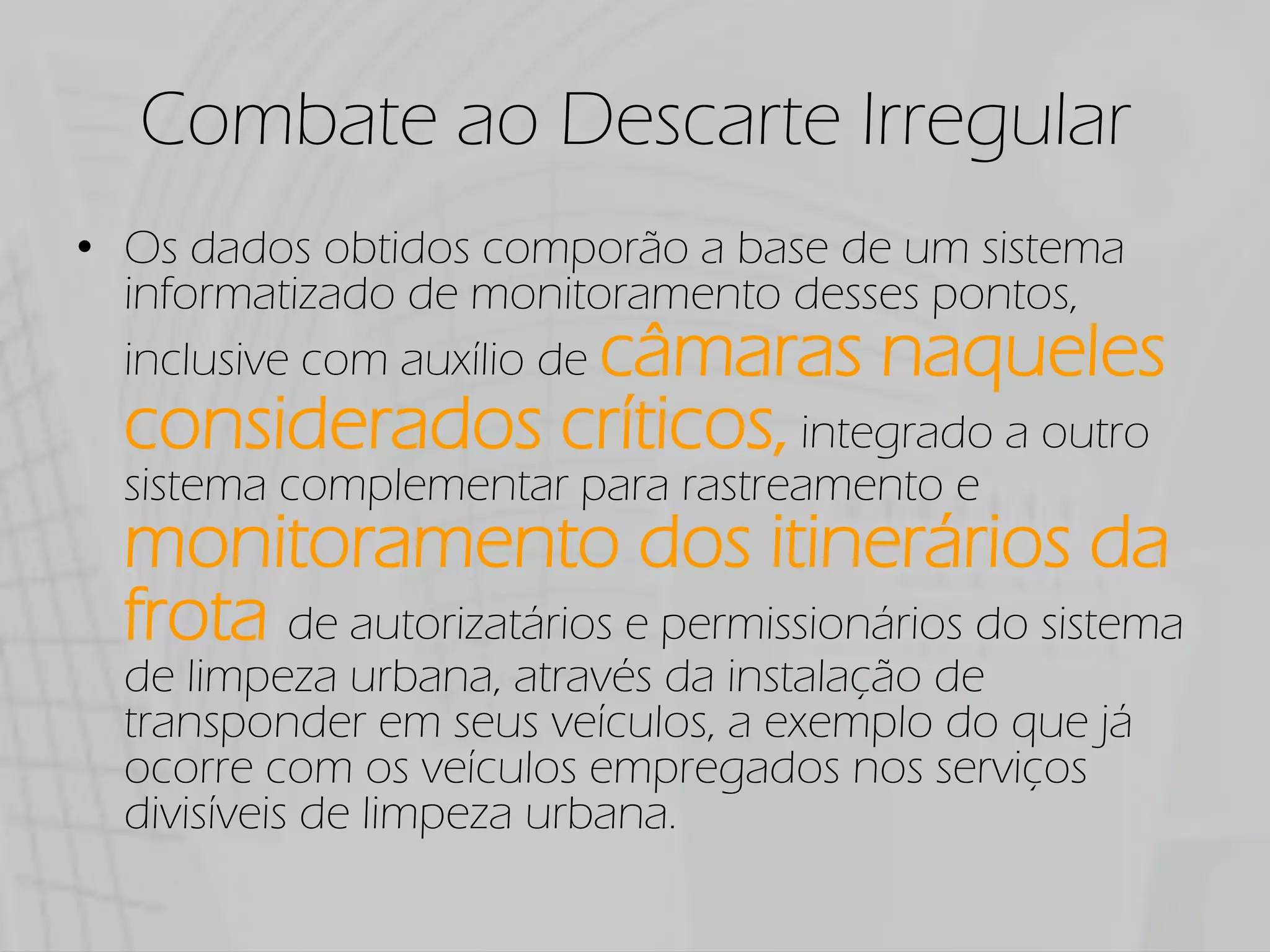 Combate ao Descarte Irregular
Os dados obtidos comporão a base de um sistema
informatizado de monitoramento desses pontos,
inclusive com auxílio de câmaras naqueles
considerados críticos, integrado a outro
sistema complementar para rastreamento e
monitoramento dos itinerários da
frota de autorizatários e permissionários do sistema
de limpeza urbana, através da instalação de
transponder em seus veículos, a exemplo do que já
ocorre com os veículos empregados nos serviços
divisíveis de limpeza urbana.
 