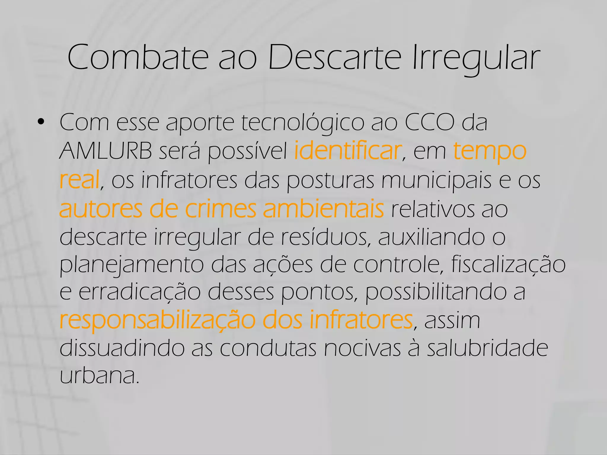 Combate ao Descarte Irregular
Com esse aporte tecnológico ao CCO da
AMLURB será possível identificar, em tempo
real, os infratores das posturas municipais e os
autores de crimes ambientais relativos ao
descarte irregular de resíduos, auxiliando o
planejamento das ações de controle, fiscalização
e erradicação desses pontos, possibilitando a
responsabilização dos infratores, assim
dissuadindo as condutas nocivas à salubridade
urbana.
 