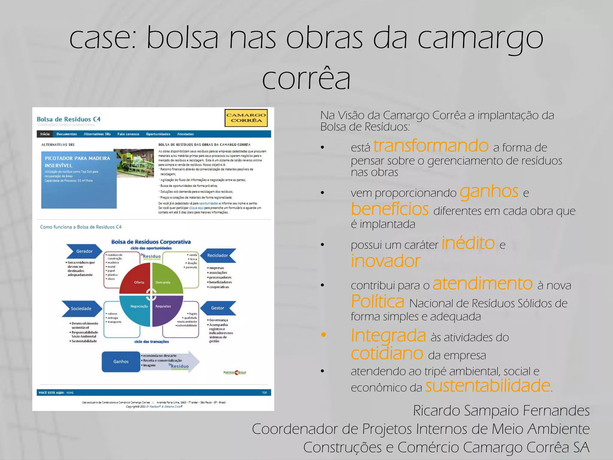 case: bolsa nas obras da camargo
              corrêa
                     Na Visão da Camargo Corrêa a implantação da
                     Bolsa de Resíduos:
                          está transformando a forma de
                          pensar sobre o gerenciamento de resíduos
                          nas obras
                          vem proporcionando ganhos e
                          benefícios diferentes em cada obra que
                          é implantada
                          possui um caráter inédito e
                          inovador
                          contribui para o atendimento à nova
                          Política Nacional de Resíduos Sólidos de
                          forma simples e adequada
                          Integrada às atividades do
                          cotidiano da empresa
                          atendendo ao tripé ambiental, social e
                          econômico da sustentabilidade.

                                   Ricardo Sampaio Fernandes
            Coordenador de Projetos Internos de Meio Ambiente
                  Construções e Comércio Camargo Corrêa SA
 