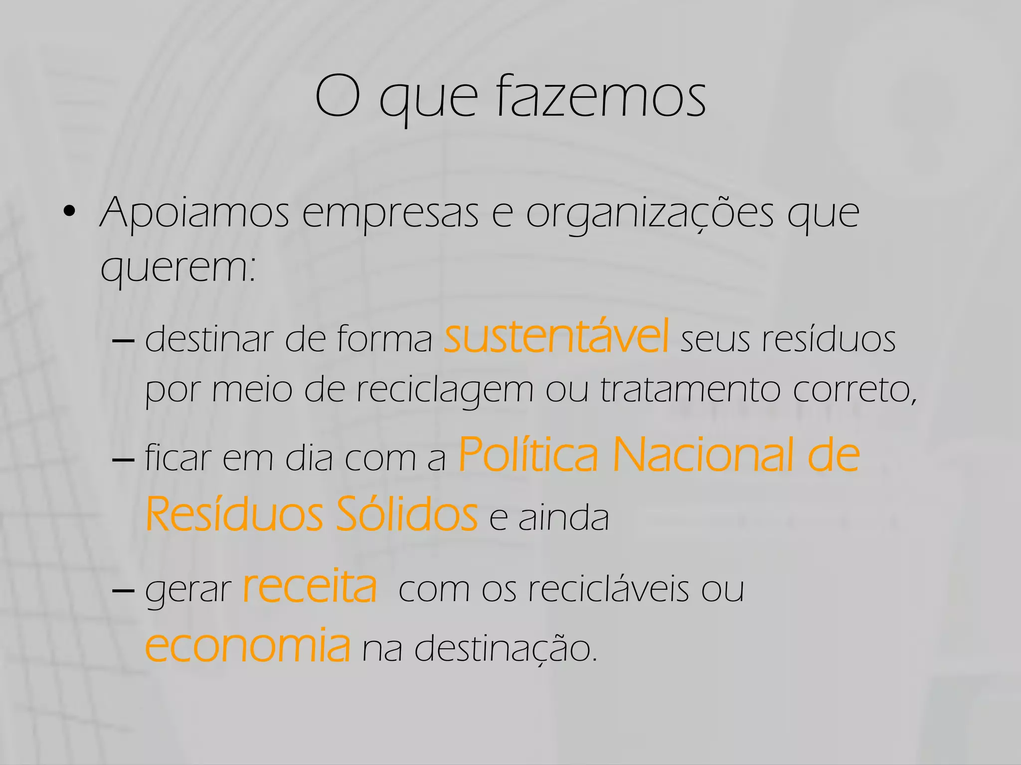 O que fazemos
Apoiamos empresas e organizações que
querem:
  destinar de forma sustentável seus resíduos
  por meio de reciclagem ou tratamento correto,
  ficar em dia com a Política   Nacional de
  Resíduos Sólidos e ainda
  gerar receita com os recicláveis ou
  economia na destinação.
 
