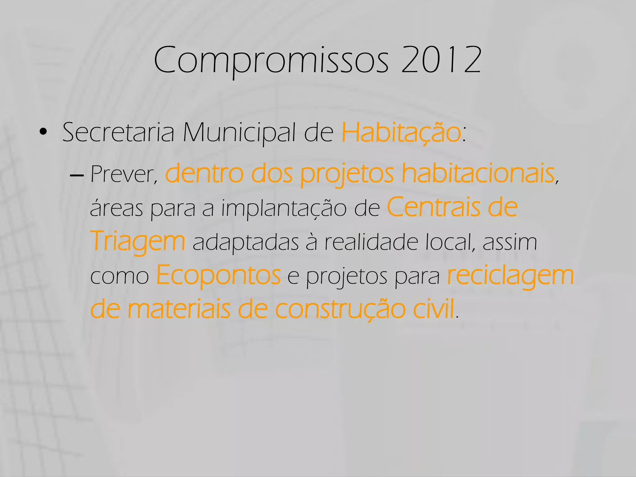 Compromissos 2012
Secretaria Municipal de Habitação:
  Prever, dentro dos projetos habitacionais,
  áreas para a implantação de Centrais de
  Triagem adaptadas à realidade local, assim
  como Ecopontos e projetos para reciclagem
  de materiais de construção civil.
 
